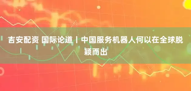 吉安配资 国际论道丨中国服务机器人何以在全球脱颖而出