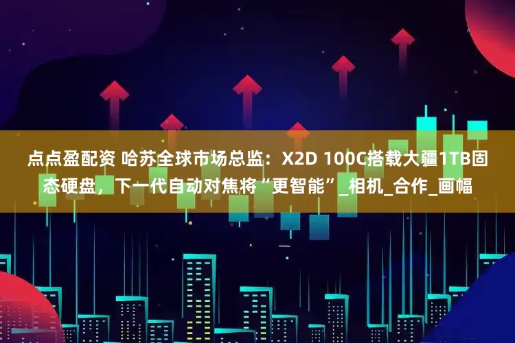 点点盈配资 哈苏全球市场总监：X2D 100C搭载大疆1TB固态硬盘，下一代自动对焦将“更智能”_相机_合作_画幅