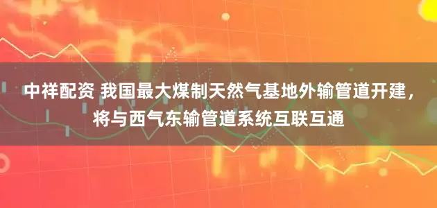 中祥配资 我国最大煤制天然气基地外输管道开建，将与西气东输管道系统互联互通