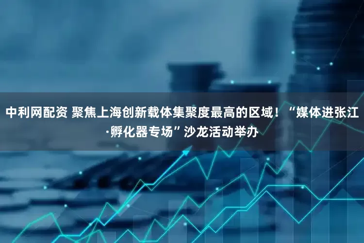 中利网配资 聚焦上海创新载体集聚度最高的区域！“媒体进张江·孵化器专场”沙龙活动举办