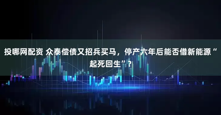 投哪网配资 众泰偿债又招兵买马，停产六年后能否借新能源“起死回生”？