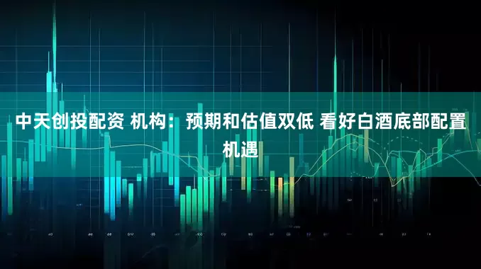 中天创投配资 机构：预期和估值双低 看好白酒底部配置机遇