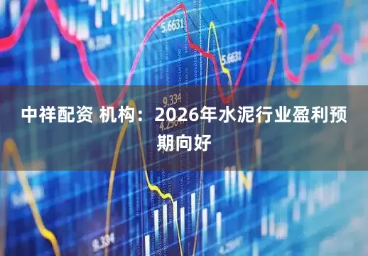 中祥配资 机构：2026年水泥行业盈利预期向好