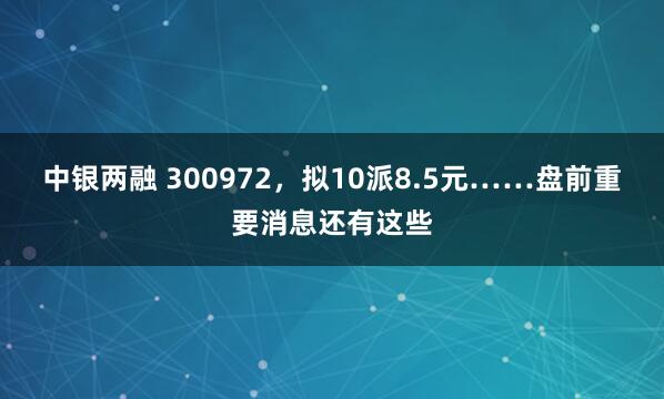 中银两融 300972，拟10派8.5元……盘前重要消息还有这些
